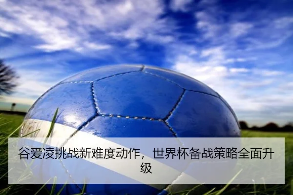 谷爱凌挑战新难度动作，世界杯备战策略全面升级